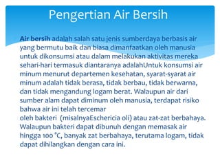  Air bersih adalah salah satu jenis sumberdaya berbasis air
yang bermutu baik dan biasa dimanfaatkan oleh manusia
untuk dikonsumsi atau dalam melakukan aktivitas mereka
sehari-hari termasuk diantaranya adalahUntuk konsumsi air
minum menurut departemen kesehatan, syarat-syarat air
minum adalah tidak berasa, tidak berbau, tidak berwarna,
dan tidak mengandung logam berat. Walaupun air dari
sumber alam dapat diminum oleh manusia, terdapat risiko
bahwa air ini telah tercemar
oleh bakteri (misalnyaEschericia oli) atau zat-zat berbahaya.
Walaupun bakteri dapat dibunuh dengan memasak air
hingga 100 °C, banyak zat berbahaya, terutama logam, tidak
dapat dihilangkan dengan cara ini.
Pengertian Air Bersih
 