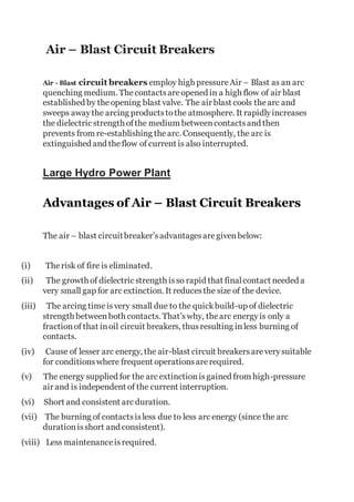 Air – Blast Circuit Breakers
Air - Blast circuit breakers employ high pressureAir – Blast as an arc
quenching medium. Thecontactsareopened in a high flow of air blast
established by theopening blast valve. The air blast cools thearc and
sweeps awaythe arcing productstothe atmosphere. It rapidlyincreases
the dielectric strength ofthe medium betweencontactsand then
prevents from re-establishing thearc. Consequently, the arc is
extinguished and theflow of current is also interrupted.
Large Hydro Power Plant
Advantages of Air – Blast Circuit Breakers
The air – blast circuitbreaker’sadvantagesaregivenbelow:
(i) Therisk of fire is eliminated.
(ii) The growth of dielectric strength isso rapid that finalcontact needed a
very small gap for arc extinction. It reducesthe size of the device.
(iii) The arcing timeisvery small due to the quickbuild-up of dielectric
strength betweenboth contacts. That’swhy, thearc energyis only a
fractionof that inoil circuit breakers, thusresulting inless burning of
contacts.
(iv) Cause of lesser arc energy, the air-blast circuit breakersareverysuitable
for conditionswhere frequent operationsarerequired.
(v) The energy supplied for the arc extinctionisgained from high-pressure
air and is independent of the current interruption.
(vi) Short and consistent arc duration.
(vii) The burning of contactsisless due to less arc energy (since the arc
durationisshort and consistent).
(viii) Less maintenanceisrequired.
 