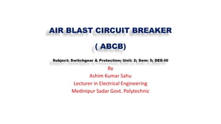 AIR BLAST CIRCUIT BREAKER
( ABCB)
Subject: Switchgear & Protection; Unit: 2; Sem: 5; DEE-III
By
Ashim Kumar Sahu
Lecturer in Electrical Engineering
Medinipur Sadar Govt. Polytechnic
 