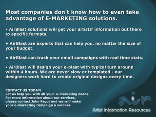 Most companies don't know how to even take advantage of E-MARKETING solutions.  •  AirBlast solutions will get your artists’ information out there to a specific format.   •  AirBlast are experts that can help you, no matter the size of your budget. • AirBlast can track your email campaigns with real time stats. •  AirBlast will design your eblast with typically turn around within 4 hours. We are never slow or templated - our designers work hard to create original designs every time.   Most companies don't know how to even take advantage of E-MARKETING solutions.  •  AirBlast solutions will get your artists’ information out there to specific formats.   •  AirBlast are experts that can help you, no matter the size of your budget. • AirBlast can track your email campaigns with real time stats. •  AirBlast will design your e-blast with typical turn around within 4 hours. We are never slow or templated - our  designers work hard to create original designs every time. CONTACT US TODAY! Let us help you with all your  e-marketing needs.  For more information about our services,  please contact  John Fagot  and we will make  your e-marketing campaign a success. 