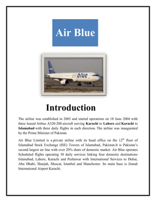 Air Blue




                  Introduction
The airline was established in 2003 and started operations on 18 June 2004 with
three leased Airbus A320-200 aircraft serving Karachi to Lahore and Karachi to
Islamabad with three daily flights in each direction. The airline was inaugurated
by the Prime Minister of Pakistan.

Air Blue Limited is a private airline with its head office on the 12th floor of
Islamabad Stock Exchange (ISE) Towers of Islamabad, Pakistan.It is Pakistan’s
second largest air line with over 20% share of domestic market. Air Blue operates
Scheduled flights operating 30 daily services linking four domestic destinations
Islamabad, Lahore, Karachi and Peshawar with International Services to Dubai,
Abu Dhabi, Sharjah, Muscat, Istanbul and Manchester. Its main base is Jinnah
International Airport Karachi.
 