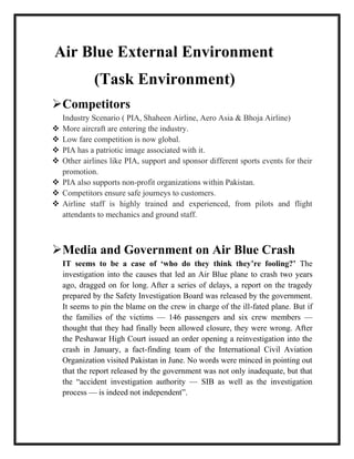 Air Blue External Environment
             (Task Environment)
Competitors
    Industry Scenario ( PIA, Shaheen Airline, Aero Asia & Bhoja Airline)
   More aircraft are entering the industry.
   Low fare competition is now global.
   PIA has a patriotic image associated with it.
   Other airlines like PIA, support and sponsor different sports events for their
    promotion.
   PIA also supports non-profit organizations within Pakistan.
   Competitors ensure safe journeys to customers.
   Airline staff is highly trained and experienced, from pilots and flight
    attendants to mechanics and ground staff.



Media and Government on Air Blue Crash
    IT seems to be a case of ‘who do they think they’re fooling?’ The
    investigation into the causes that led an Air Blue plane to crash two years
    ago, dragged on for long. After a series of delays, a report on the tragedy
    prepared by the Safety Investigation Board was released by the government.
    It seems to pin the blame on the crew in charge of the ill-fated plane. But if
    the families of the victims — 146 passengers and six crew members —
    thought that they had finally been allowed closure, they were wrong. After
    the Peshawar High Court issued an order opening a reinvestigation into the
    crash in January, a fact-finding team of the International Civil Aviation
    Organization visited Pakistan in June. No words were minced in pointing out
    that the report released by the government was not only inadequate, but that
    the “accident investigation authority — SIB as well as the investigation
    process — is indeed not independent”.
 