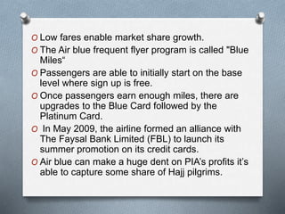 O Low fares enable market share growth.
O The Air blue frequent flyer program is called "Blue
Miles“
O Passengers are able to initially start on the base
level where sign up is free.
O Once passengers earn enough miles, there are
upgrades to the Blue Card followed by the
Platinum Card.
O In May 2009, the airline formed an alliance with
The Faysal Bank Limited (FBL) to launch its
summer promotion on its credit cards.
O Air blue can make a huge dent on PIA’s profits it’s
able to capture some share of Hajj pilgrims.
 