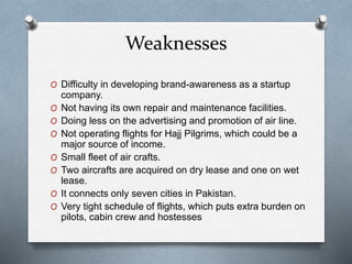 Weaknesses
O Difficulty in developing brand-awareness as a startup
company.
O Not having its own repair and maintenance facilities.
O Doing less on the advertising and promotion of air line.
O Not operating flights for Hajj Pilgrims, which could be a
major source of income.
O Small fleet of air crafts.
O Two aircrafts are acquired on dry lease and one on wet
lease.
O It connects only seven cities in Pakistan.
O Very tight schedule of flights, which puts extra burden on
pilots, cabin crew and hostesses
 