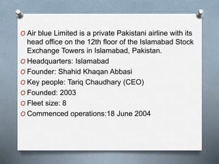 O Air blue Limited is a private Pakistani airline with its
head office on the 12th floor of the Islamabad Stock
Exchange Towers in Islamabad, Pakistan.
O Headquarters: Islamabad
O Founder: Shahid Khaqan Abbasi
O Key people: Tariq Chaudhary (CEO)
O Founded: 2003
O Fleet size: 8
O Commenced operations:18 June 2004
 