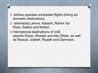 O Airblue operates scheduled flights linking six
domestic destinations.
O Islamabad,Lahore, Karachi, Rahim Yar
Khan, Sialkot and Multan.
O International destinations of UAE
airports Dubai, Sharjah and Abu Dhabi, as well
as Muscat, Jeddah, Riyadh and Dammam.
 