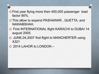 O First year flying more then 400,000 passenger load
factor 90%.
O This allow to expend PASHAWAR , QUETTA, and
NAWABSHAH,
O First INTERNATIONAL flight KARACHI to DUBAI 14
august 2005.
O JUNE,04,2007 first flight to MANCHERTER using
A321
O 2014 LAHOR to LONDON –
 
