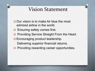 Vision Statement
O Our vision is to make Air blue the most
admired airline in the world.
O Ensuring safety comes first.
O Providing Service Straight From the Heart.
O Encouraging product leadership.
Delivering superior financial returns.
O Providing rewarding career opportunities.
 