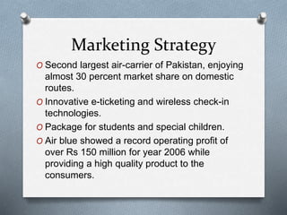 Marketing Strategy
O Second largest air-carrier of Pakistan, enjoying
almost 30 percent market share on domestic
routes.
O Innovative e-ticketing and wireless check-in
technologies.
O Package for students and special children.
O Air blue showed a record operating profit of
over Rs 150 million for year 2006 while
providing a high quality product to the
consumers.
 