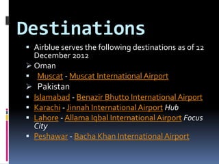 Destinations
 Airblue serves the following destinations as of 12
December 2012
 Oman
 Muscat - Muscat International Airport
 Pakistan
 Islamabad - Benazir Bhutto International Airport
 Karachi - Jinnah International Airport Hub
 Lahore - Allama Iqbal International Airport Focus
City
 Peshawar - Bacha Khan International Airport

 