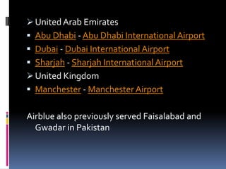  United Arab Emirates
 Abu Dhabi - Abu Dhabi International Airport
 Dubai - Dubai International Airport

 Sharjah - Sharjah International Airport
 United Kingdom
 Manchester - Manchester Airport

Airblue also previously served Faisalabad and
Gwadar in Pakistan

 