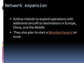 Network expansion
 Airblue intends to expand operations with

additional aircraft to destinations in Europe,
China, and the Middle
 They also plan to start a Mumbai-Karachi air
route

 