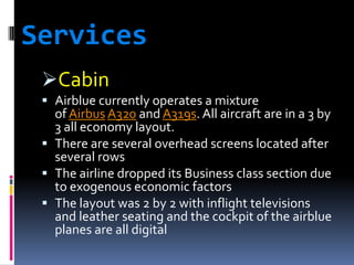 Services
Cabin
 Airblue currently operates a mixture

of Airbus A320 and A319s. All aircraft are in a 3 by
3 all economy layout.
 There are several overhead screens located after
several rows
 The airline dropped its Business class section due
to exogenous economic factors
 The layout was 2 by 2 with inflight televisions
and leather seating and the cockpit of the airblue
planes are all digital

 