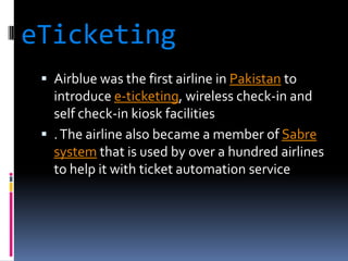 eTicketing
 Airblue was the first airline in Pakistan to

introduce e-ticketing, wireless check-in and
self check-in kiosk facilities
 . The airline also became a member of Sabre
system that is used by over a hundred airlines
to help it with ticket automation service

 