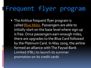 Frequent flyer program
 The Airblue frequent flyer program is

called Blue Miles. Passengers are able to
initially start on the base level where sign up
is free. Once passengers earn enough miles,
there are upgrades to the Blue Card followed
by the Platinum Card. In May 2009, the airline
formed an alliance with The Faysal Bank
Limited (FBL) to launch its summer
promotion on its credit cards

 