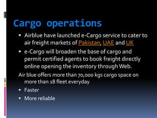 Cargo operations
 Airblue have launched e-Cargo service to cater to
air freight markets of Pakistan, UAE and UK

 e-Cargo will broaden the base of cargo and
permit certified agents to book freight directly
online opening the inventory through Web.
Air blue offers more than 70,000 kgs cargo space on
more than 18 fleet everyday
 Faster
 More reliable

 