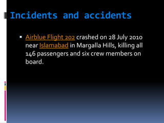 Incidents and accidents
 Airblue Flight 202 crashed on 28 July 2010

near Islamabad in Margalla Hills, killing all
146 passengers and six crew members on
board.

 