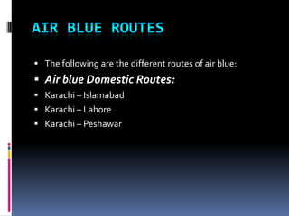  The following are the different routes of air blue:

 Air blue Domestic Routes:
 Karachi – Islamabad
 Karachi – Lahore
 Karachi – Peshawar

 