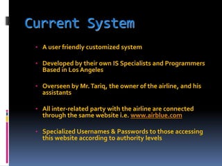 Current System
• A user friendly customized system
• Developed by their own IS Specialists and Programmers

Based in Los Angeles

• Overseen by Mr. Tariq, the owner of the airline, and his

assistants

• All inter-related party with the airline are connected

through the same website i.e. www.airblue.com

• Specialized Usernames & Passwords to those accessing

this website according to authority levels

 