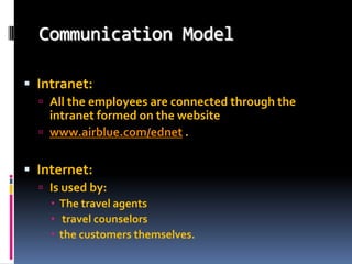 Communication Model
 Intranet:
 All the employees are connected through the

intranet formed on the website
 www.airblue.com/ednet .

 Internet:
 Is used by:
 The travel agents
 travel counselors
 the customers themselves.

 