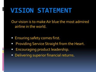 VISION STATEMENT
Our vision is to make Air blue the most admired
airline in the world.
 Ensuring safety comes first.
 Providing Service Straight from the Heart.

 Encouraging product leadership.
 Delivering superior financial returns.

 