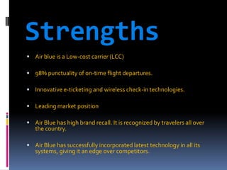 Strengths
 Air blue is a Low-cost carrier (LCC)
 98% punctuality of on-time flight departures.
 Innovative e-ticketing and wireless check-in technologies.
 Leading market position
 Air Blue has high brand recall. It is recognized by travelers all over

the country.

 Air Blue has successfully incorporated latest technology in all its

systems, giving it an edge over competitors.

 