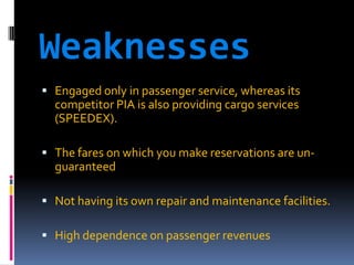 Weaknesses
 Engaged only in passenger service, whereas its

competitor PIA is also providing cargo services
(SPEEDEX).
 The fares on which you make reservations are un-

guaranteed
 Not having its own repair and maintenance facilities.
 High dependence on passenger revenues

 
