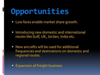Opportunities
 Low fares enable market share growth.

 Introducing new domestic and international
routes like Gulf, UK, Jordan, India etc.
 New aircrafts will be used for additional

frequencies and destinations on domestic and
regional routes.
 Expansion of freight business

 