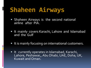 Shaheen Airways
 Shaheen Airways is the second national
airline after PIA.

 It mainly covers Karachi, Lahore and Islamabad
and the Gulf
 It is mainly focusing on international customers.
 It currently operates in Islamabad, Karachi,
Lahore, Peshawar,, Abu Dhabi, UAE, Doha, UK,

Kuwait and Oman.

 