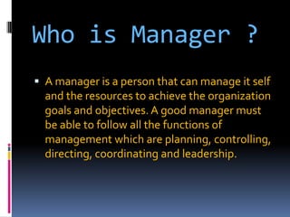 Who is Manager ?
 A manager is a person that can manage it self

and the resources to achieve the organization
goals and objectives. A good manager must
be able to follow all the functions of
management which are planning, controlling,
directing, coordinating and leadership.

 