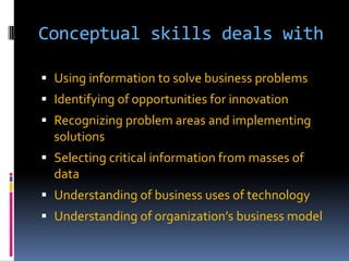 Conceptual skills deals with
 Using information to solve business problems
 Identifying of opportunities for innovation

 Recognizing problem areas and implementing
solutions
 Selecting critical information from masses of

data
 Understanding of business uses of technology
 Understanding of organization’s business model

 