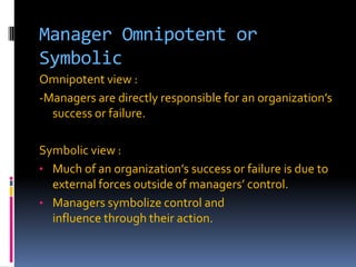 Manager Omnipotent or
Symbolic
Omnipotent view :
-Managers are directly responsible for an organization’s
success or failure.
Symbolic view :
• Much of an organization’s success or failure is due to
external forces outside of managers’ control.
• Managers symbolize control and
influence through their action.

 