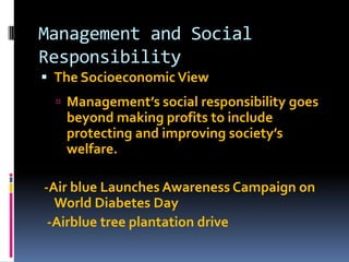 Management and Social
Responsibility
 The Socioeconomic View
 Management’s social responsibility goes

beyond making profits to include
protecting and improving society’s
welfare.
-Air blue Launches Awareness Campaign on
World Diabetes Day
-Airblue tree plantation drive

 