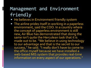 Management and Environment
friendly
 He believes in Environment friendly system
 The airline prides itself in working in a paperless
environment, said the COO. In a country where

the concept of paperless environment is still
new, Air Blue has demonstrated that doing the
same isn’t quite the Herculean task that it is
made out to be. “We believe in using technology
to our advantage and that is the secret to our
success,” he said. “I really don’t have to come to
the office myself because we have installed a
web-based MIS system that provides real-time
information on every aspect of our operations.”

 