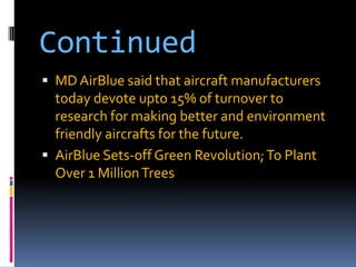 Continued
 MD AirBlue said that aircraft manufacturers

today devote upto 15% of turnover to
research for making better and environment
friendly aircrafts for the future.
 AirBlue Sets-off Green Revolution; To Plant
Over 1 Million Trees

 
