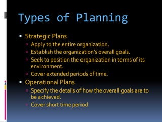 Types of Planning
 Strategic Plans
 Apply to the entire organization.
 Establish the organization’s overall goals.
 Seek to position the organization in terms of its

environment.
 Cover extended periods of time.

 Operational Plans
 Specify the details of how the overall goals are to

be achieved.
 Cover short time period

 