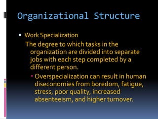 Organizational Structure
 Work Specialization

The degree to which tasks in the
organization are divided into separate
jobs with each step completed by a
different person.
 Overspecialization can result in human
diseconomies from boredom, fatigue,
stress, poor quality, increased
absenteeism, and higher turnover.

 