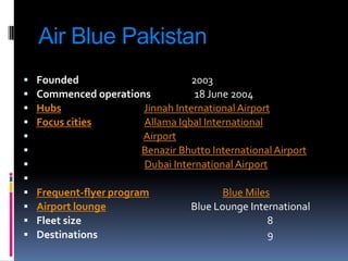 Air Blue Pakistan













Founded
2003
Commenced operations
18 June 2004
Hubs
Jinnah International Airport
Focus cities
Allama Iqbal International
Airport
Benazir Bhutto International Airport
Dubai International Airport
Frequent-flyer program
Airport lounge
Fleet size
Destinations

Blue Miles
Blue Lounge International
8
9

 