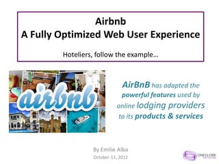 Airbnb
A Fully Optimized Web User Experience
        Hoteliers, follow the example…



                              AirBnB has adapted the
                              powerful features used by
                           online lodging providers
                           to its products & services



                 By Emilie Alba
                 October 13, 2012
 