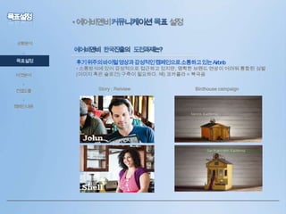 • 에어비앤비

설정

상황분석

•

목표설정
•
타겟분석
•

컨셉도출
•
캠페인내용

후기위주의바이럴영상과감성적인캠페인으로소통하고있는Airbnb

• 소통방식에 있어 감성적으로 접근하고 있지만, 명확한 브랜드 연상이 어려워 통합된 심벌
(이미지 혹은 슬로건) 구축이 필요하다. 예) 코카콜라 = 북극곰
Story : Reiview

Birdhouse campaign

 