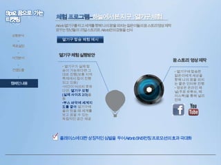 하늘에서본지구 :열기구체험
Airbnb열기구를타고세계를향해‘나의꿈’을외치는젊은이들의꿈스토리영상제작
꿈꾸는청년들의 리얼스토리로 Airbnb만의감동을선사
상황분석

•

열기구 탑승 체험 예시

목표설정
•
타겟분석
•

컨셉도출
•

캠페인내용

열기구체험실행방안
• 열기구가 실제 탑
승이 가능하다면 그
대로 진행(보통 지역
축제에서 많이 진행
되고 있음)
•여건이 여의치 못하
다면, 열기구 모형
(실제 사이즈 2/3)을
둠
•부스 바닥에 세계지
도를 깔아 열기구에
올라 탔을 때 세계를
보고 꿈꿀 수 있는
독립적인 공간 제공

꿈스토리 영상제작
• 열기구에 탑승한
젊은이에게 세상을
향해 나의 꿈을 외치
는 짧은 인터뷰 진행
• 영상은 온라인 채
널(주로 유튜브, 페
이스북)을 통해 널리
전파

• 플레이스에대한상징적인심벌을 두어AirbnbSNS런칭프로모션의효과극대화

 