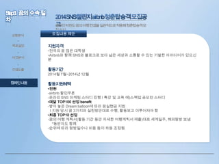 상황분석

온라인지원도꿈의여행컨셉을일관적으로적용해청춘탑승객모
집실시
모집내용 제안

•
목표설정
•
타겟분석
•

컨셉도출
•

캠페인내용

지원자격

•전국의 꿈 많은 대학생
•Airbnb와 함께 SNS와 블로그로 보다 넓은 세상과 소통할 수 있는 기발한 아이디어가 있으신
분

활동기간

2014월 7월~2014년 12월

활동지원혜택
•전원
-airbnb 할인쿠폰
-온라인 SNS 마케팅 스터디 진행 I 특강 및 교육 예)스펙업 공모전 스터디
•매달 TOP100 선정 benefit
-쌓아 놓은 Dream balloon에 따라 꿈실현금 지원
I 지원 당시 꿈 3가지와 실천방안대로 수행, 활동보고 이루어져야 함
•최종 TOP10 선정
-꿈의 여행 계획서(활동 기간 동안 자세한 여행계힉서 제출)대로 세계일주, 해외탐방 보냄
*동반자도 함께
-순위에 따라 탐방일수나 비용 등이 차등 조정됨

 