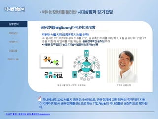 • 에어비앤비를둘러싼
상황분석
•
목표설정
•
타겟분석
•

박원순서울시장의공유도시서울선언!

•서울시는 2012년 9월 공유도시를 선언, 공유촉진조례를 제정하고, 4월 공유단체, 기업 27
곳을 지정해 사업비를 지원하는 등 공유경제확산움직임격려
서울은인구밀도가높고IT기술이발달해성공가능성高

컨셉도출
•
캠페인 내용

‘공유서울’의 도시정책 : 공유허브

박원순 서울시장

• 국내에서도 2012서울시 공유도시선언으로, 공유경제에 대한 정부의 적극적인 지원
이 이루어지면서 공유경제를근간으로하는기업Airbnb의 국내진출은 긍정적으로 평가된
다.
2) 사진 출처 : 공유허브 공식 홈페이지 sharehub.kr

 
