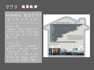양면성
Airbnb는 불법인가?
제 2의 우버 논란
한국의 경우
Airbnb 자체는 불법이 아니지만
도시민박업 사업자등록을 하지 않
은 경우 모두 불법으로 규정
미국의 경우
뉴욕법원에서 Airbnb를 통해 수
익을 얻은 시민에게 벌금부과 사례
최근 일부 주(州)에 따라 Airbnb
에서 세금을 납부하는 조건으로 합
법화 진행중
 