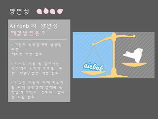 양면성
Airbnb의 양면성
해결방안은?
-기존의 숙박업계와 상생을 위한
제도적 마련 필요
-서비스 이용 중 일어나는 사고에
서 소비자 보호를 위한 약관/법안
개정 필요
-무고한 이용자 피해 최소화를 위
해 공유경제 업체와 숙박업계 그리
고 정부의 합의점 도출 필요
 