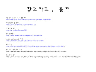 참고자료, 출처
서울시내 airbnb 숙소 현황 자료
http://news.jtbc.joins.com/article/article.aspx?news_id=NB1049991
에어비앤비 통계자료
https://www.airbnb.co.kr/about/about-us
피해사례 예시
http://greendayslog.com/900
공유경제란?
http://blog.naver.com/jklcompany21/220159611926
Airbnb vs Newyork 사진
http://mashable.com/2014/04/26/new-york-vs-airbnb
포츈기사
http://fortune.com/2014/07/21/branding-gone-wrong-when-bad-logos-strike-back/
비즈니스 인사이더 기사
http://www.businessinsider.com/worst-tech-logo-changes-of-all-time-2014-12?op=1
로고조사 결과
https://www.survata.com/blog/airbnb-logo-redesign-survey-more-people-see-hearts-than-naughty-parts
 