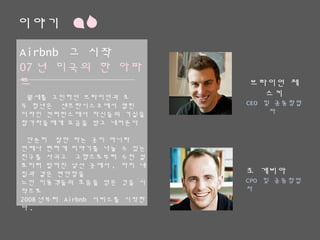 이야기
Airbnb 그 시작
07년 미국의 한 아파트
월세를 고민하던 브라이언과 조
두 청년은 샌프란시스코에서 열린
디자인 컨퍼런스에서 자신들의 거실을
참가자들에게 요금을 받고 내어준다
단순히 잠만 자는 곳이 아니라
언제나 편하게 이야기를 나눌 수 있는 친구를
사귀고 고향으로부터 수천 킬로미터 떨어진
낯선 곳에서, 마치 내 집과 같은 편안함을
느낀 이용객들의 호응을 얻은 것을 시작으로
2008년부터 Airbnb 서비스를 시작한다.
브라이언 체스키
CEO 및 공동창업자
조 게비아
CPO 및 공동창업자
 