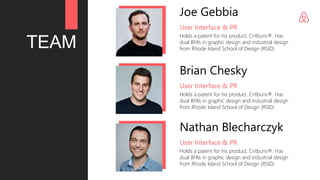 TEAM
Joe Gebbia
Holds a patent for his product, Critbuns®. Has
dual BFA’s in graphic design and industrial design
from Rhode Island School of Design (RSID)
User Interface & PR
Brian Chesky
Holds a patent for his product, Critbuns®. Has
dual BFA’s in graphic design and industrial design
from Rhode Island School of Design (RSID)
User Interface & PR
Nathan Blecharczyk
Holds a patent for his product, Critbuns®. Has
dual BFA’s in graphic design and industrial design
from Rhode Island School of Design (RSID)
User Interface & PR
 