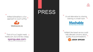 PRESS
AirBed & Breakfast is a fun
approach to couch surfing
Think of it as Craiglist meets
Hotels.com, but a lot less creepy
A cool alternative to a boring
evening in a hotel room
AirBed’s fee-based service could
help alleviate concerns about
quality of accommodations.
“
“
“ “
“
“
“
“
 