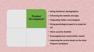 • Hiring freelancer photographers
• Enhancing the website and apps
• Integrating Twitter and Instagram
• Hiring psychological experts to study the
UX
• Home security checklist
• Encouraging local communities’ events
• Improving the service based on the most
frequent complaints
Product
Development
 